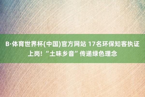 B·体育世界杯(中国)官方网站 17名环保知客执证上岗! “土味乡音”传递绿色理念