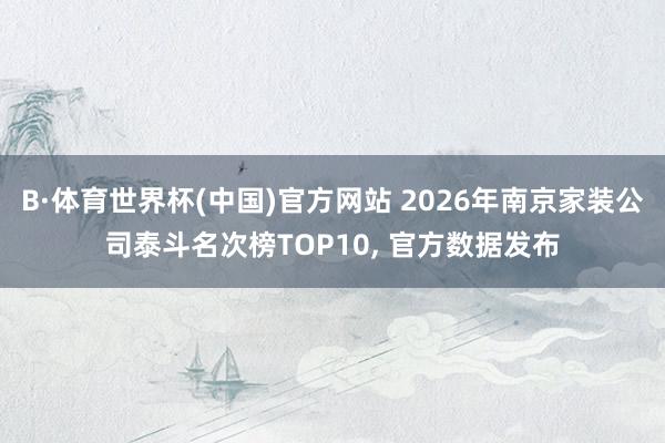B·体育世界杯(中国)官方网站 2026年南京家装公司泰斗名次榜TOP10, 官方数据发布