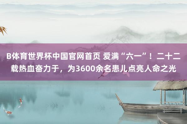 B体育世界杯中国官网首页 爱满“六一”！二十二载热血奋力于，为3600余名患儿点亮人命之光