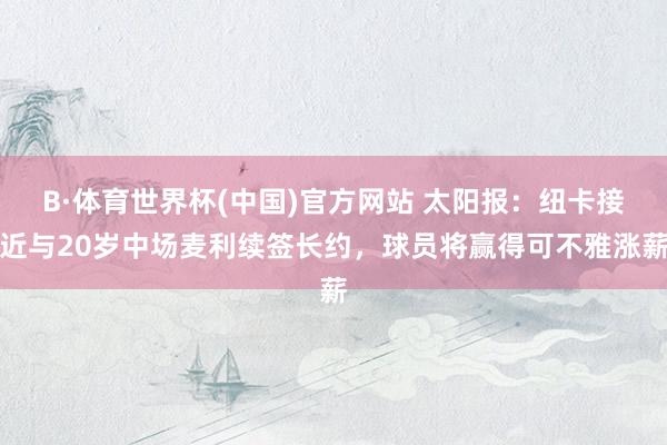 B·体育世界杯(中国)官方网站 太阳报：纽卡接近与20岁中场麦利续签长约，球员将赢得可不雅涨薪