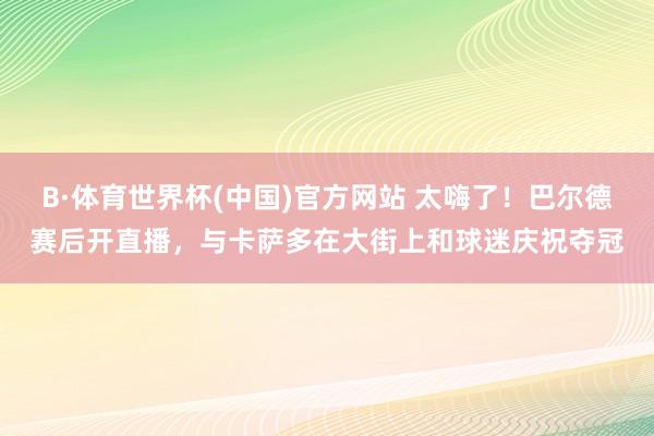B·体育世界杯(中国)官方网站 太嗨了！巴尔德赛后开直播，与卡萨多在大街上和球迷庆祝夺冠