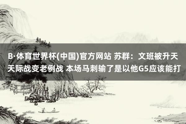 B·体育世界杯(中国)官方网站 苏群：文班被升天 天际战变老例战 本场马刺输了是以他G5应该能打