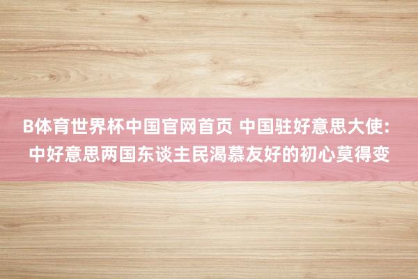 B体育世界杯中国官网首页 中国驻好意思大使: 中好意思两国东谈主民渴慕友好的初心莫得变