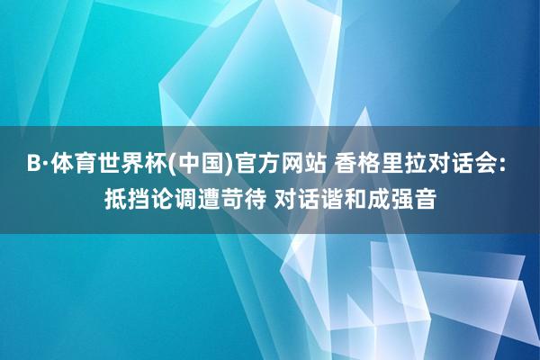 B·体育世界杯(中国)官方网站 香格里拉对话会: 抵挡论调遭苛待 对话谐和成强音