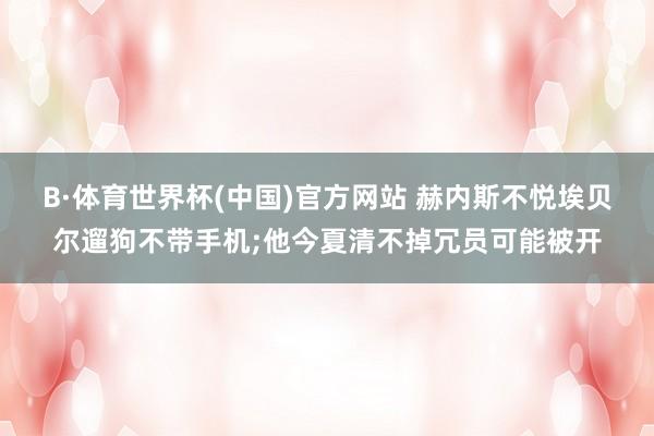 B·体育世界杯(中国)官方网站 赫内斯不悦埃贝尔遛狗不带手机;他今夏清不掉冗员可能被开