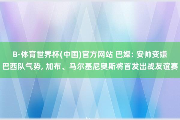 B·体育世界杯(中国)官方网站 巴媒: 安帅变嫌巴西队气势, 加布、马尔基尼奥斯将首发出战友谊赛