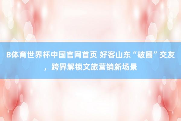 B体育世界杯中国官网首页 好客山东“破圈”交友，跨界解锁文旅营销新场景
