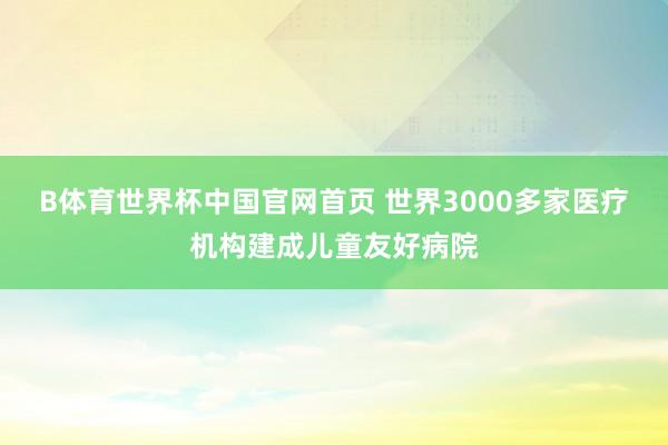 B体育世界杯中国官网首页 世界3000多家医疗机构建成儿童友