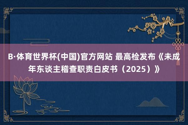 B·体育世界杯(中国)官方网站 最高检发布《未成年东谈主稽查职责