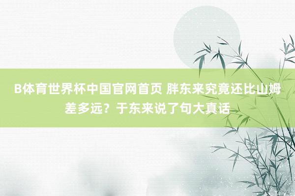 B体育世界杯中国官网首页 胖东来究竟还比山姆差多远？于东来说了句大真话