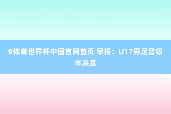 B体育世界杯中国官网首页 早报：U17男足晋级半决赛