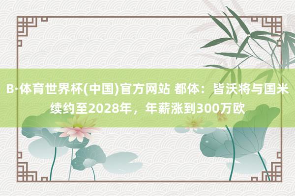 B·体育世界杯(中国)官方网站 都体:皆沃将与国米续约至2028年,年薪涨到300万欧