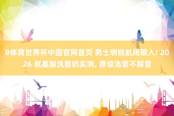 B体育世界杯中国官网首页 男士明锐肌闭眼入! 2026 氨基酸洗面奶实测， 原谅洁面不踩雷
