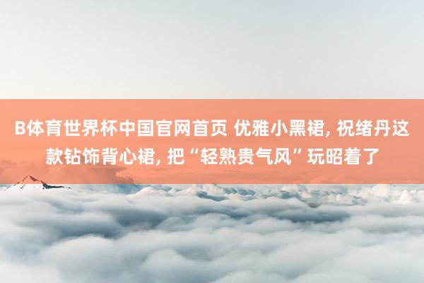 B体育世界杯中国官网首页 优雅小黑裙， 祝绪丹这款钻饰背心裙， 把“轻熟贵气风”玩昭着了
