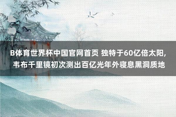 B体育世界杯中国官网首页 独特于60亿倍太阳， 韦布千里镜初次测出百亿光年外寝息黑洞质地
