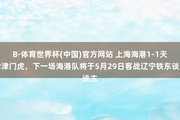 B·体育世界杯(中国)官方网站 上海海港1-1天津津门虎，下一场海港队将于5月29日客战辽宁铁东谈主
