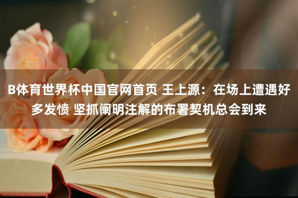 B体育世界杯中国官网首页 王上源：在场上遭遇好多发愤 坚抓阐明注解的布署契机总会到来