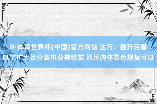 B·体育世界杯(中国)官方网站 达万：提升后磨叽了扩大比分契机莫得收拢 咫尺肉体景色规复可以