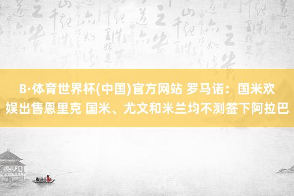B·体育世界杯(中国)官方网站 罗马诺：国米欢娱出售恩里克 国米、尤文和米兰均不测签下阿拉巴