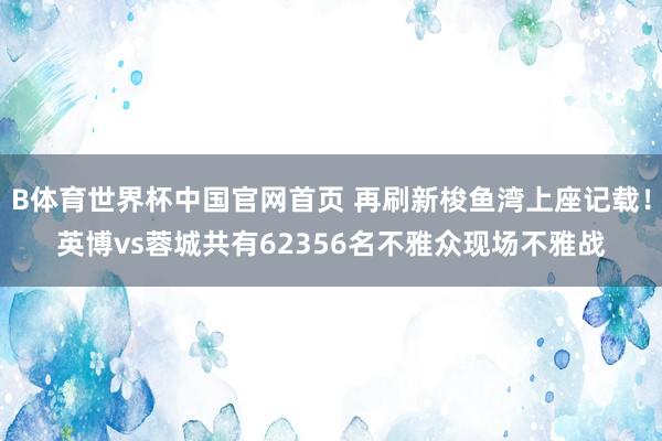 B体育世界杯中国官网首页 再刷新梭鱼湾上座记载！英博vs蓉城共有62356名不雅众现场不雅战