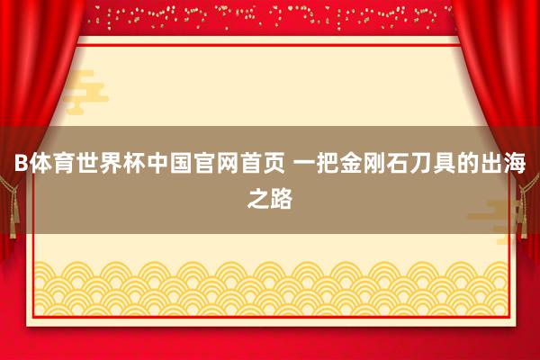B体育世界杯中国官网首页 一把金刚石刀具的出海之路