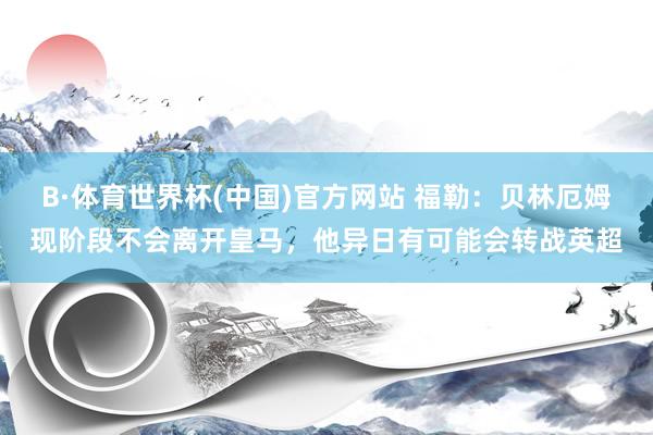 B·体育世界杯(中国)官方网站 福勒:贝林厄姆现阶段不会离开皇马,他异日有可能会转战英超