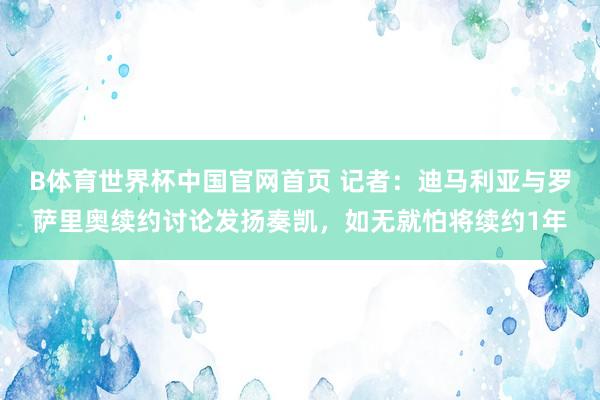 B体育世界杯中国官网首页 记者：迪马利亚与罗萨里奥续约讨论发扬奏凯，如无就怕将续约1年