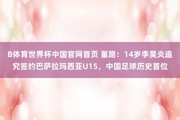 B体育世界杯中国官网首页 董路：14岁李昊炎追究签约巴萨拉玛西亚U15，中国足球历史首位