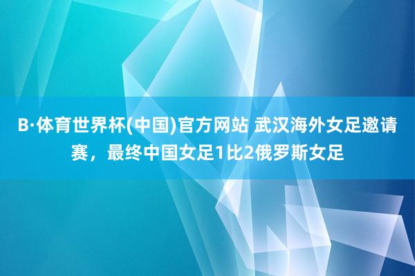 B·体育世界杯(中国)官方网站 武汉海外女足邀请赛，最终中国女足1比2俄罗斯女足