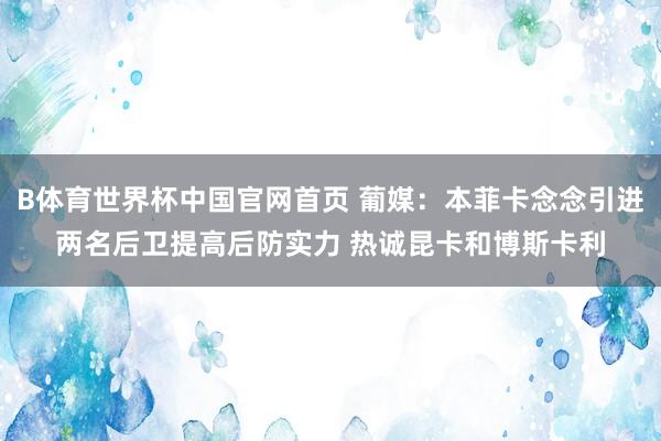 B体育世界杯中国官网首页 葡媒：本菲卡念念引进两名后卫提高后防实力 热诚昆卡和博斯卡利