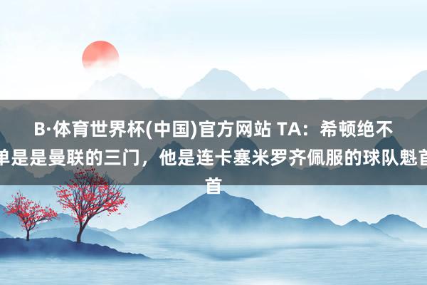 B·体育世界杯(中国)官方网站 TA：希顿绝不单是是曼联的三门，他是连卡塞米罗齐佩服的球队魁首