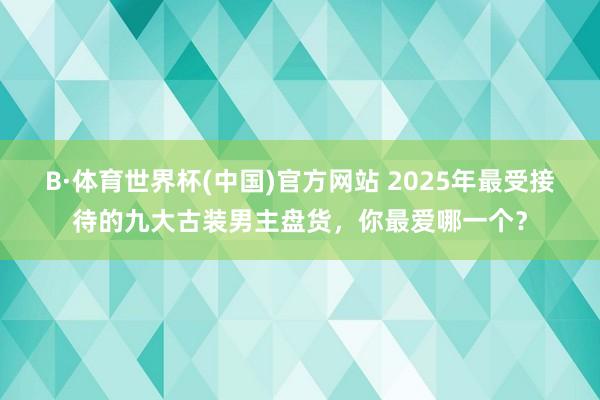 B·体育世界杯(中国)官方网站 2025年最受接待的九大古装男主盘货，你最爱哪一个？