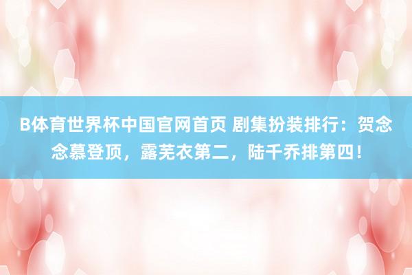 B体育世界杯中国官网首页 剧集扮装排行：贺念念慕登顶，露芜衣第二，陆千乔排第四！