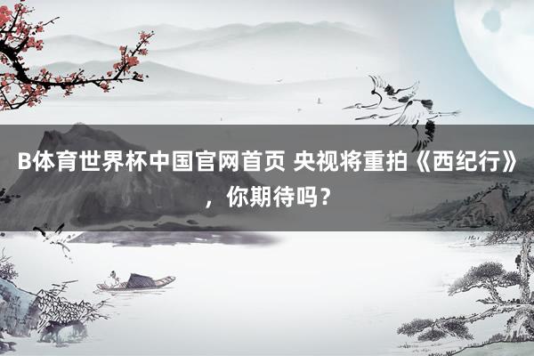 B体育世界杯中国官网首页 央视将重拍《西纪行》，你期待吗？