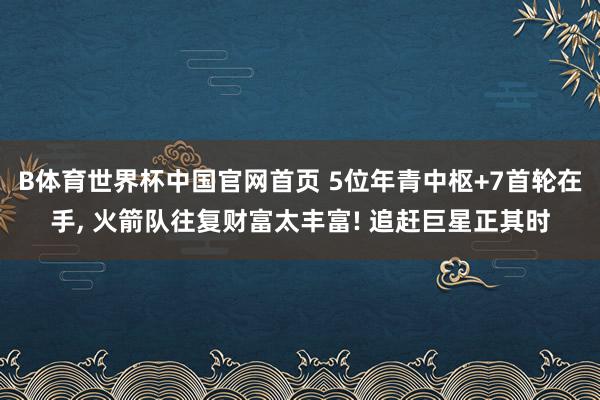 B体育世界杯中国官网首页 5位年青中枢+7首轮在手， 火箭队往复财富太丰富! 追赶巨星正其时