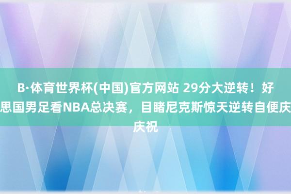B·体育世界杯(中国)官方网站 29分大逆转！好意思国男足看NBA总决赛，目睹尼克斯惊天逆转自便庆祝