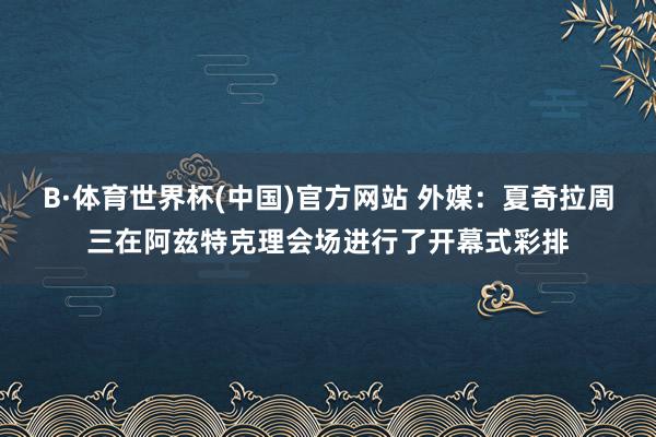 B·体育世界杯(中国)官方网站 外媒：夏奇拉周三在阿兹特克理会场进行了开幕式彩排