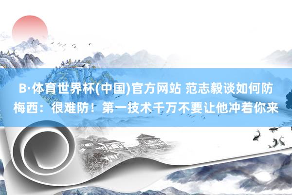 B·体育世界杯(中国)官方网站 范志毅谈如何防梅西：很难防！第一技术千万不要让他冲着你来