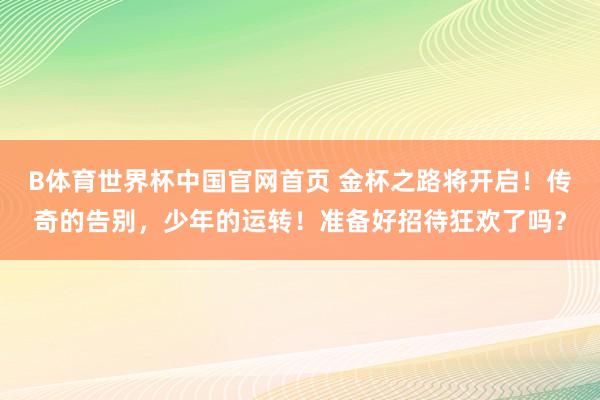 B体育世界杯中国官网首页 金杯之路将开启！传奇的告别，少年的运转！准备好招待狂欢了吗？