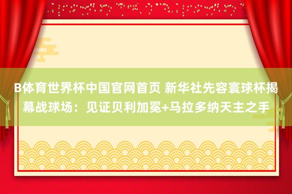 B体育世界杯中国官网首页 新华社先容寰球杯揭幕战球场：见证贝利加冕+马拉多纳天主之手