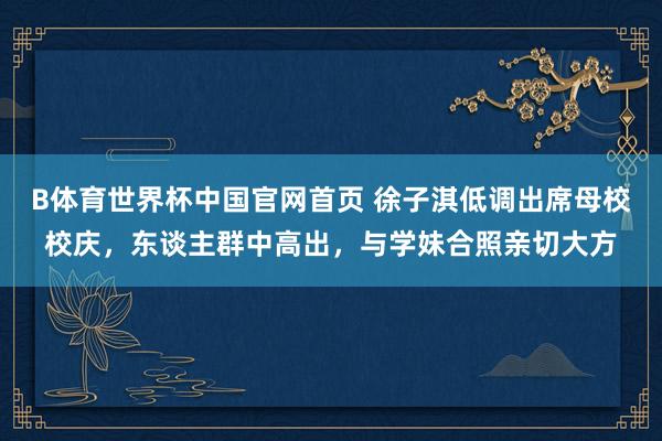 B体育世界杯中国官网首页 徐子淇低调出席母校校庆，东谈主群中高出，与学妹合照亲切大方