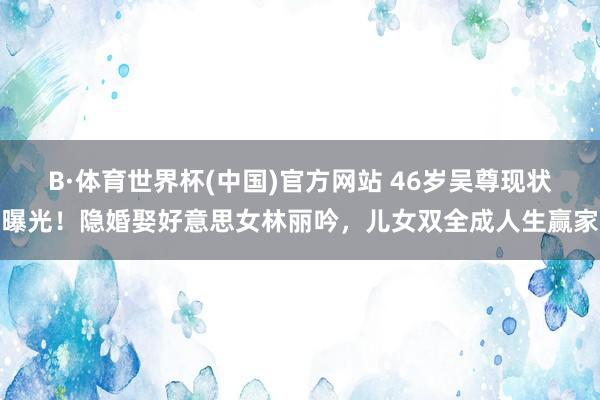 B·体育世界杯(中国)官方网站 46岁吴尊现状曝光！隐婚娶好意思女林丽吟，儿女双全成人生赢家