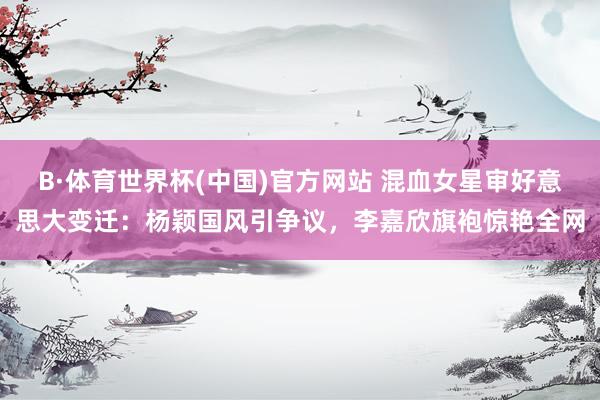 B·体育世界杯(中国)官方网站 混血女星审好意思大变迁：杨颖国风引争议，李嘉欣旗袍惊艳全网