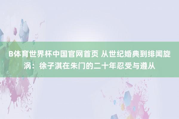 B体育世界杯中国官网首页 从世纪婚典到绯闻旋涡：徐子淇在朱门的二十年忍受与遵从