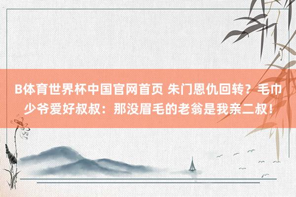 B体育世界杯中国官网首页 朱门恩仇回转？毛巾少爷爱好叔叔：那没眉毛的老翁是我亲二叔！