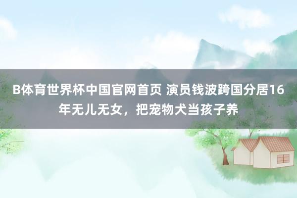 B体育世界杯中国官网首页 演员钱波跨国分居16年无儿无女，把宠物犬当孩子养