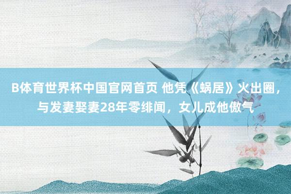 B体育世界杯中国官网首页 他凭《蜗居》火出圈，与发妻娶妻28年零绯闻，女儿成他傲气