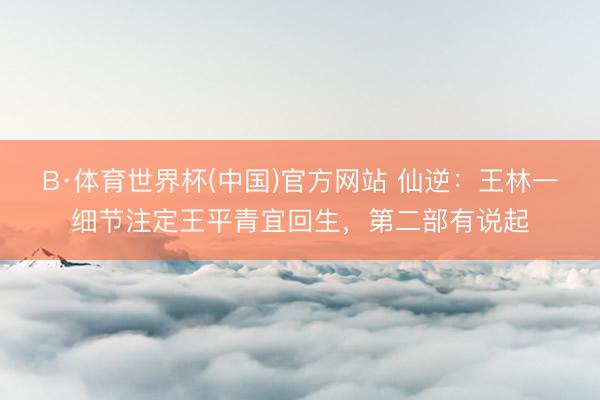 B·体育世界杯(中国)官方网站 仙逆：王林一细节注定王平青宜回生，第二部有说起