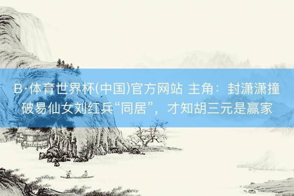 B·体育世界杯(中国)官方网站 主角：封潇潇撞破易仙女刘红兵“同居”，才知胡三元是赢家