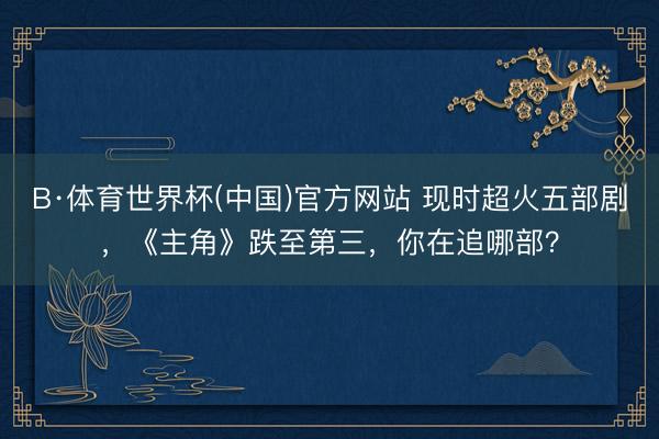 B·体育世界杯(中国)官方网站 现时超火五部剧，《主角》跌至第三，你在追哪部？